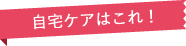 自宅ケアはこれ！